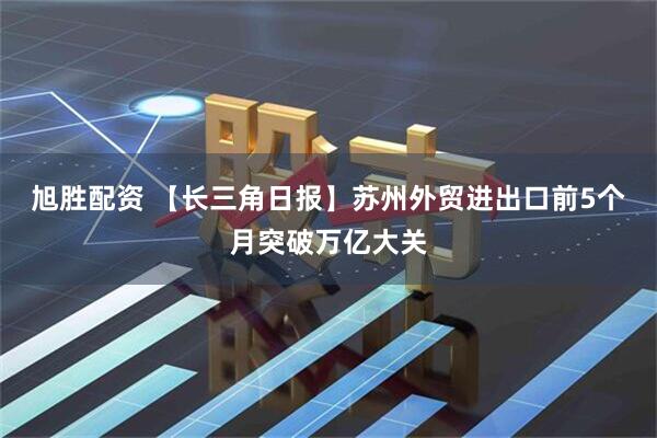 旭胜配资 【长三角日报】苏州外贸进出口前5个月突破万亿大关