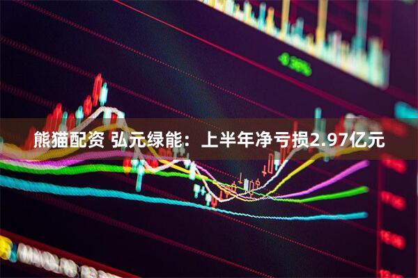 熊猫配资 弘元绿能：上半年净亏损2.97亿元