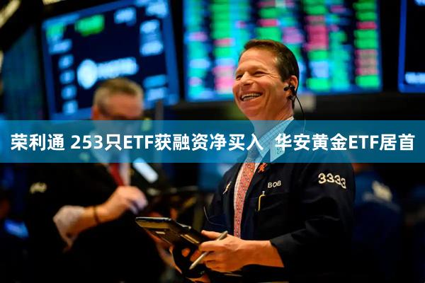 荣利通 253只ETF获融资净买入  华安黄金ETF居首