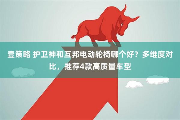 壹策略 护卫神和互邦电动轮椅哪个好？多维度对比，推荐4款高质量车型