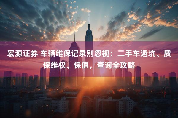 宏源证券 车辆维保记录别忽视：二手车避坑、质保维权、保值，查询全攻略