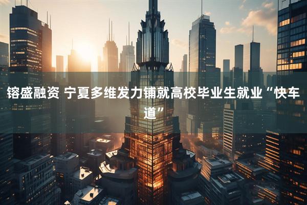 镕盛融资 宁夏多维发力铺就高校毕业生就业“快车道”