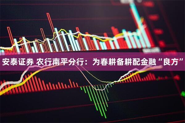 安泰证券 农行南平分行：为春耕备耕配金融“良方”